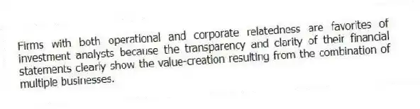 Firms with both operational and corporate relatedness are favorites of investment analysts because the transparency and clarity of their financial statements clearly show the value-creation resulting from the combination of multiple businesses.