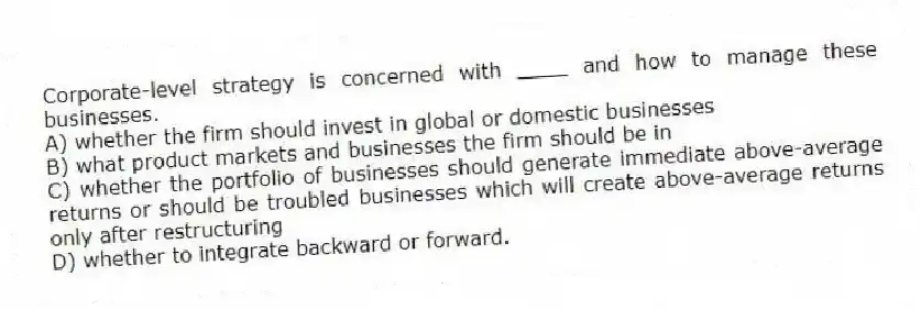 Corporate-level strategy is concerned with ____ and how to manage these businesses.
A) whether the firm should invest in global or domestic businesses
B) what product markets and businesses the firm should be in
C) whether the portfolio of businesses should generate immediate above-average returns or should be troubled businesses which will create above-average returns only after restructuring
D) whether to integrate backward or forward.