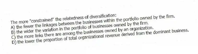 The more "constrained" the relatedness of diversification:
A) the fewer the linkages between the businesses within the portfolio owned by the firm.
B) the wider the variation in the portfolio of businesses owned by the firm.
C) the more links there are among the businesses owned by an organization.
D) the lower the proportion of total organizational revenue derived from the dominant business.