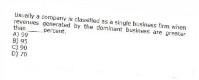 Usually a company is classified as a single business firm when revenues generated by the dominant business are greater than ____ percent.
A) 99
B) 95
C) 90
D) 70