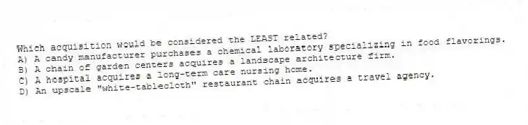 Which acquisition would be considered the LEAST related?
A) A candy manufacturer purchases a chemical laboratory specializing in food flavorings.
B) A chain of garden centers acquires a landscape architecture firm.
C) A hospital acquires a long-term care nursing home.
D) An upscale "white-tablecloth" restaurant chain acquires a travel agency.