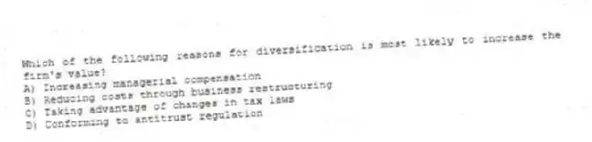 Which of the following reasons for diversification is most likely to increase the firm's value?
A) Increasing managerial compensation
B) Reducing costs through business restructuring
C) Taking advantage of changes in tax laws
D) Conforming to antitrust regulation