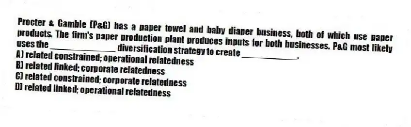 Procter & Gamble (P&G) has a paper towel and baby diaper business, both of which use paper products. The firm's paper production plant produces inputs for both businesses. P&G most likely uses the _____________ diversification strategy to create ___________.
A) related constrained; operational relatedness
B) related linked; corporate relatedness
C) related constrained; corporate relatedness
D) related linked; operational relatedness