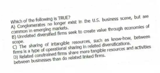 Which of the following is TRUE?
A) Conglomerates no longer exist in the U.S. business scene, but are common in emerging markets.
B) Unrelated diversified firms seek to create value through economies of scope.
C) The sharing of intangible resources, such as know-how, between firms is a type of operational sharing in related diversifications.
D) Related constrained firms share more tangible resources and activities between businesses than do related linked firms.