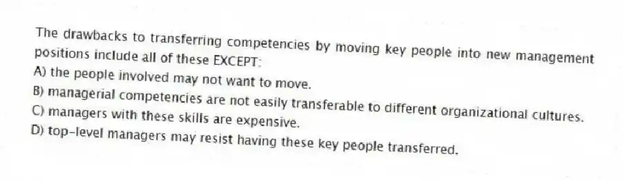 The drawbacks to transferring competencies by moving key people into new management positions include all of these EXCEPT:
A) the people involved may not want to move.
B) managerial competencies are not easily transferable to different organizational cultures.
C) managers with these skills are expensive.
D) top-level managers may resist having these key people transferred.
