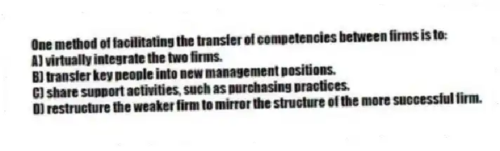 One method of facilitating the transfer of competencies between firms is to:
A) virtually integrate the two firms.
B) transfer key people into new management positions.
C) share support activities, such as purchasing practices.
D) restructure the weaker firm to mirror the structure of the more successful firm.