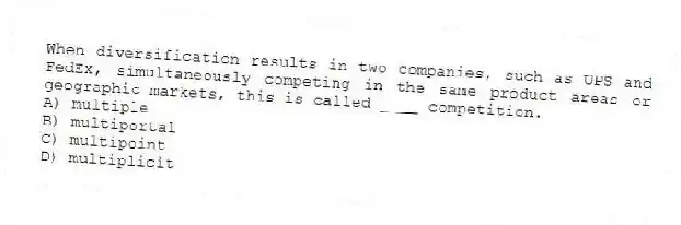 When diversification results in two companies, such as UPS and FedEx, simultaneously competing in the same product areas or geographic markets, this is called ____ competition.
A) multiple
B) multiportal
C) multipoint
D) multiplicit
