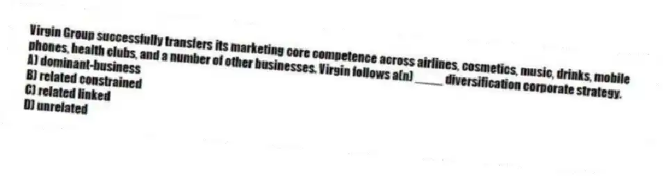 Virgin Group successfully transfers its marketing core competence across airlines, cosmetics, music, drinks, mobile phones, health clubs, and a number of other businesses. Virgin follows a(n) ____ diversification corporate strategy.
A) dominant-business
B) related constrained
C) related linked
D) unrelated