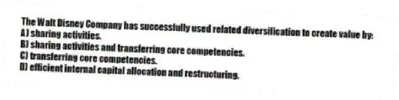 The Walt Disney Company has successfully used related diversification to create value by:
A) sharing activities.
B) sharing activities and transferring core competencies.
C) transferring core competencies.
D) efficient internal capital allocation and restructuring.