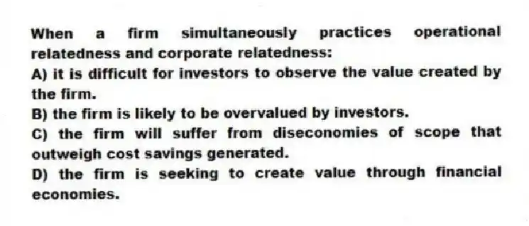 When a firm simultaneously practices operational relatedness and corporate relatedness:
A) it is difficult for investors to observe the value created by the firm.
B) the firm is likely to be overvalued by investors.
C) the firm will suffer from diseconomies of scope that outweigh cost savings generated.
D) the firm is seeking to create value through financial economies.
