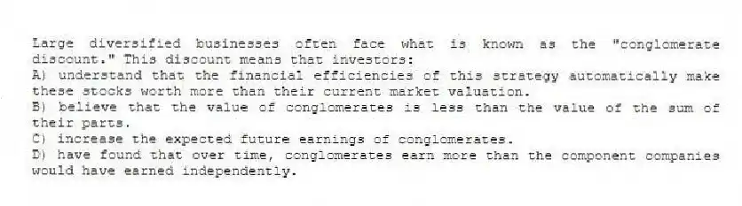 Large diversified businesses often face what is known as the "conglomerate discount." This discount means that investors:
A) understand that the financial efficiencies of this strategy automatically make these stocks worth more than their current market valuation.
B) believe that the value of conglomerates is less than the value of the sum of their parts.
C) increase the expected future earnings of conglomerates.
D) have found that over time, conglomerates earn more than the component companies would have earned independently.
