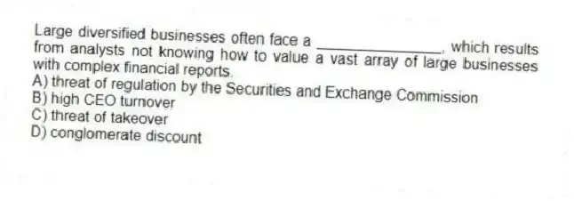 Large diversified businesses often face a _______________, which results from analysts not knowing how to value a vast array of large businesses with complex financial reports.
A) threat of regulation by the Securities and Exchange Commission
B) high CEO turnover
C) threat of takeover
D) conglomerate discount