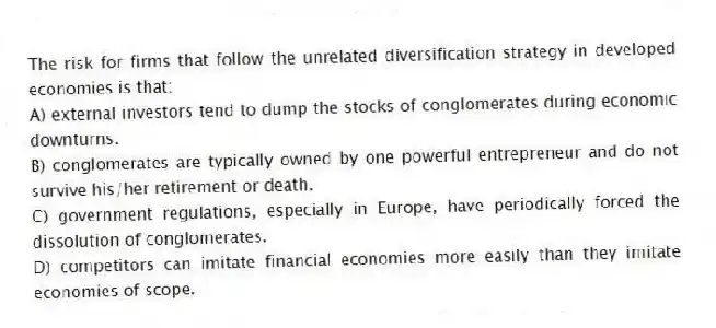 The risk for firms that follow the unrelated diversification strategy in developed economies is that:
A) external investors tend to dump the stocks of conglomerates during economic downturns.
B) conglomerates are typically owned by one powerful entrepreneur and do not survive his/her retirement or death.
C) government regulations, especially in Europe, have periodically forced the dissolution of conglomerates.
D) competitors can imitate financial economies more easily than they imitate economies of scope.
