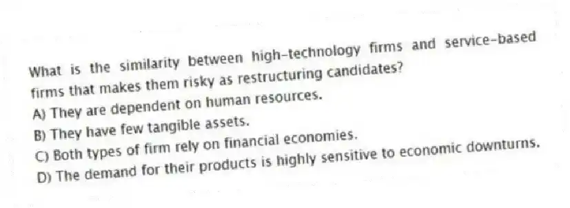 What is the similarity between high-technology firms and service-based firms that makes them risky as restructuring candidates?
A) They are dependent on human resources.
B) They have few tangible assets.
C) Both types of firm rely on financial economies.
D) The demand for their products is highly sensitive to economic downturns.