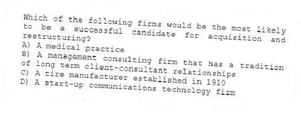 Which of the following firms would be the most likely to be a successful candidate for acquisition and restructuring?
A) A medical practice
B) A management consulting firm that has a tradition of long term client-consultant relationships
C) A tire manufacturer established in 1910
D) A start-up communications technology firm