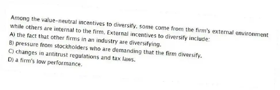 Among the value-neutral incentives to diversify, some come from the firm's external environment while others are internal to the firm. External incentives to diversify include:
A) the fact that other firms in an industry are diversifying.
B) pressure from stockholders who are demanding that the firm diversify.
C) changes in antitrust regulations and tax laws.
D) a firm's low performance.
