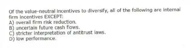 Of the value-neutral incentives to diversify, all of the following are internal firm incentives EXCEPT:
A) overall firm risk reduction.
B) uncertain future cash flows.
C) stricter interpretation of antitrust laws.
D) low performance.