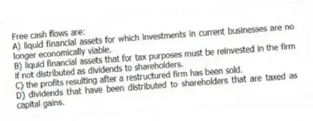 Free cash flows are:
A) liquid financial assets for which investments in current businesses are no longer economically viable.
B) liquid financial assets that for tax purposes must be reinvested in the firm if not distributed as dividends to shareholders.
C) the profits resulting after a restructured firm has been sold.
D) dividends that have been distributed to shareholders that are taxed as capital gains.
