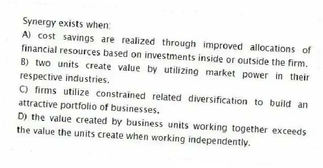 Synergy exists when:
A) cost savings are realized through improved allocations of financial resources based on investments inside or outside the firm.
B) two units create value by utilizing market power in their respective industries.
C) firms utilize constrained related diversification to build an attractive portfolio of businesses.
D) the value created by business units working together exceeds the value the units create when working independently.