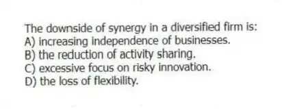 The downside of synergy in a diversified firm is:
A) increasing independence of businesses.
B) the reduction of activity sharing.
C) excessive focus on risky innovation.
D) the loss of flexibility.