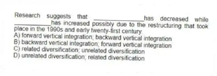 Research suggests that _______________has decreased while ___________has increased possibly due to the restructuring that took place in the 1990s and early twenty-first century.
A) forward vertical integration; backward vertical integration
B) backward vertical integration; forward vertical integration
C) related diversification; unrelated diversification
D) unrelated diversification; related diversification