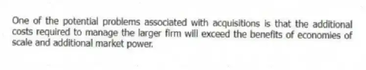 One of the potential problems associated with acquisitions is that the additional costs required to manage the larger firm will exceed the benefits of economies of scale and additional market power.
