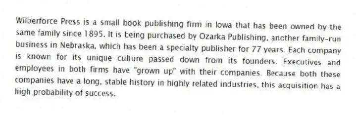 Wilberforce Press is a small book publishing firm in Iowa that has been owned by the same family since 1895. It is being purchased by Ozarka Publishing, another family-run business in Nebraska, which has been a specialty publisher for 77 years. Each company is known for its unique culture passed down from its founders. Executives and employees in both firms have "grown up" with their companies. Because both these companies have a long, stable history in highly related industries, this acquisition has a high probability of success.