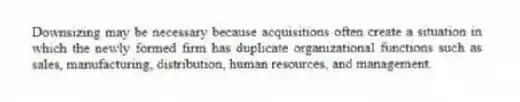Downsizing may be necessary because acquisitions often create a situation in which the newly formed firm has duplicate organizational functions such as sales, manufacturing, distribution, human resources, and management.