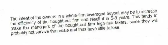 The intent of the owners in a whole-firm leveraged buyout may be to increase the efficiency of the bought-out firm and resell it in 5-8 years. This tends to make the managers of the bought-out firm high-risk takers, since they will probably not survive the resale and thus have little to lose.