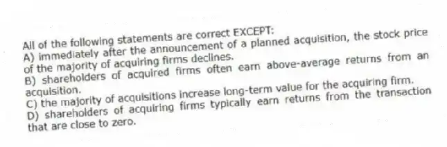 All of the following statements are correct EXCEPT:
A) immediately after the announcement of a planned acquisition, the stock price of the majority of acquiring firms declines.
B) shareholders of acquired firms often earn above-average returns from an acquisition.
C) the majority of acquisitions increase long-term value for the acquiring firm.
D) shareholders of acquiring firms typically earn returns from the transaction that are close to zero.
