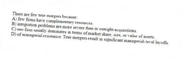 There are few true mergers because:
A) few firms have complementary resources.
B) integration problems are more severe than in outright acquisitions.
C) one firm usually dominates in terms of market share, size, or value of assets.
D) of managerial resistance. True mergers result in significant managerial-level layoffs.