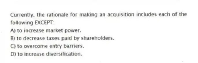 Currently, the rationale for making an acquisition includes each of the following EXCEPT:
A) to increase market power.
B) to decrease taxes paid by shareholders.
C) to overcome entry barriers.
D) to increase diversification.