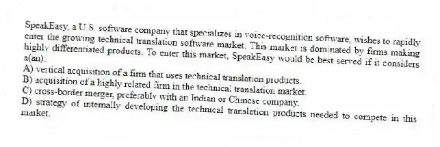 SpeakEasy, a U.S. software company that specializes in voice-recognition software, wishes to rapidly enter the growing technical translation software market. This market is dominated by firms making highly differentiated products. To enter this market, SpeakEasy would be best served if it considers a(an):
A) vertical acquisition of a firm that uses technical translation products.
B) acquisition of a highly related firm in the technical translation market.
C) cross-border merger, preferably with an Indian or Chinese company.
D) strategy of internally developing the technical translation products needed to compete in this market.