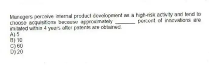 Managers perceive internal product development as a high-risk activity and tend to choose acquisitions because approximately _______ percent of innovations are imitated within 4 years after patents are obtained.
A) 5
B) 10
C) 60
D) 20
