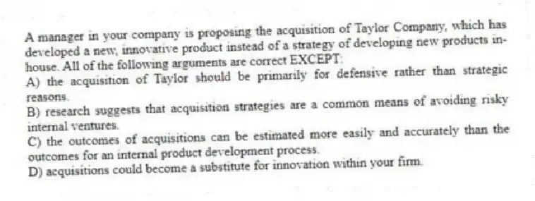 A manager in your company is proposing the acquisition of Taylor Company, which has developed a new, innovative product instead of a strategy of developing new products in-house. All of the following arguments are correct EXCEPT:
A) the acquisition of Taylor should be primarily for defensive rather than strategic reasons.
B) research suggests that acquisition strategies are a common means of avoiding risky internal ventures.
C) the outcomes of acquisitions can be estimated more easily and accurately than the outcomes for an internal product development process.
D) acquisitions could become a substitute for innovation within your firm.