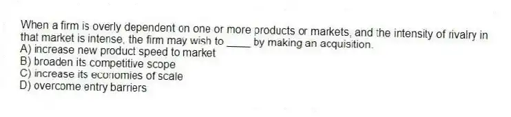 When a firm is overly dependent on one or more products or markets, and the intensity of rivalry in that market is intense, the firm may wish to ____ by making an acquisition.
A) increase new product speed to market
B) broaden its competitive scope
C) increase its economies of scale
D) overcome entry barriers