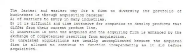 The fastest and easiest way for a firm to diversity its portfolio of businesses is through acquisition because:
A) of barriers to entry in many industries.
B) it is difficult and time intensive for companies to develop products that differ from their current product line.
C) innovation in both the acquired and the acquiring firm is enhanced by the exchange of competencies resulting from acquisition.
D) unrelated acquisitions are usually uncomplicated because the acquired firm is allowed to continue to function independently as it did before acquisition.