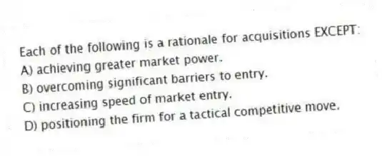 Each of the following is a rationale for acquisitions EXCEPT:
A) achieving greater market power.
B) overcoming significant barriers to entry.
C) increasing speed of market entry.
D) positioning the firm for a tactical competitive move.