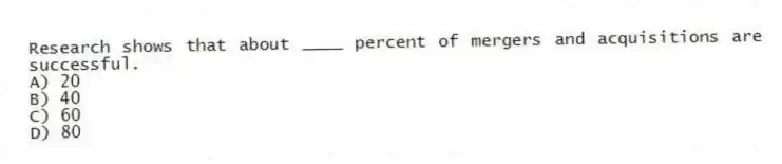 Research shows that about ____ percent of mergers and acquisitions are successful.
A) 20
B) 40
C) 60
D) 80