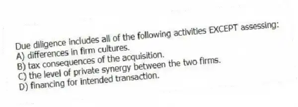 Due diligence includes all of the following activities EXCEPT assessing:
A) differences in firm cultures.
B) tax consequences of the acquisition.
C) the level of private synergy between the two firms.
D) financing for intended transaction.