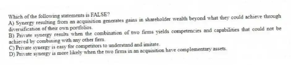 Which of the following statements is FALSE?
A) Synergy resulting from an acquisition generates gains in shareholder wealth beyond what they could achieve through diversification of their own portfolios.
B) Private synergy results when the combination of two firms yields competencies and capabilities that could not be achieved by combining with any other firm.
C) Private synergy is easy for competitors to understand and imitate.
D) Private synergy is more likely when the two firms in an acquisition have complementary assets.