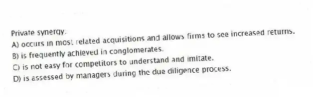Private synergy:
A) occurs in most related acquisitions and allows firms to see increased returns.
B) is frequently achieved in conglomerates.
C) is not easy for competitors to understand and imitate.
D) is assessed by managers during the due diligence process.