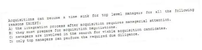 Acquisitions can become a time sink for top level managers for all the following reasons EXCEPT:
A) the integration process after acquisition requires managerial attention.
B) they must prepare for acquisition negotiations.
C) managers are involved in the search for viable acquisition candidates.
D) only top managers can perform the required due diligence.