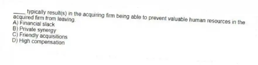 ____ typically result(s) in the acquiring firm being able to prevent valuable human resources in the acquired firm from leaving.
A) Financial slack
B) Private synergy
C) Friendly acquisitions
D) High compensation