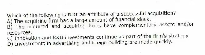 Which of the following is NOT an attribute of a successful acquisition?
A) The acquiring firm has a large amount of financial slack.
B) The acquired and acquiring firms have complementary assets and/or resources.
C) Innovation and R&D investments continue as part of the firm's strategy.
D) Investments in advertising and image building are made quickly.
