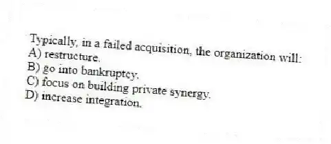 Typically, in a failed acquisition, the organization will:
A) restructure.
B) go into bankruptcy.
C) focus on building private synergy.
D) increase integration.