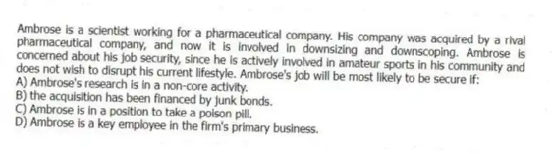 Ambrose is a scientist working for a pharmaceutical company. His company was acquired by a rival pharmaceutical company, and now it is involved in downsizing and downscoping. Ambrose is concerned about his job security, since he is actively involved in amateur sports in his community and does not wish to disrupt his current lifestyle. Ambrose's job will be most likely to be secure if:
A) Ambrose's research is in a non-core activity.
B) the acquisition has been financed by junk bonds.
C) Ambrose is in a position to take a poison pill.
D) Ambrose is a key employee in the firm's primary business.