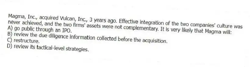 Magma, Inc., acquired Vulcan, Inc., 3 years ago. Effective integration of the two companies' culture was never achieved, and the two firms' assets were not complementary. It is very likely that Magma will:
A) go public through an IPO.
B) review the due diligence information collected before the acquisition.
C) restructure.
D) review its tactical-level strategies.