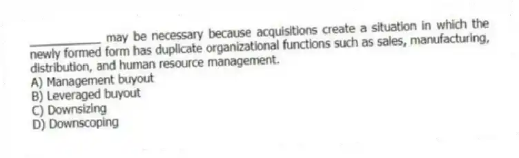 ___________ may be necessary because acquisitions create a situation in which the newly formed form has duplicate organizational functions such as sales, manufacturing, distribution, and human resource management.
A) Management buyout
B) Leveraged buyout
C) Downsizing
D) Downscoping