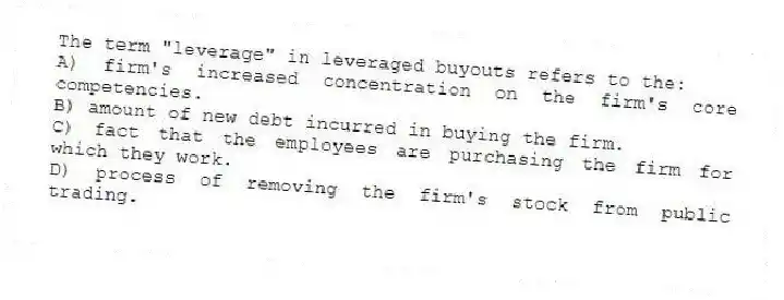 The term "leverage" in leveraged buyouts refers to the:
A) firm's increased concentration on the firm's core competencies.
B) amount of new debt incurred in buying the firm.
C) fact that the employees are purchasing the firm for which they work.
D) process of removing the firm's stock from public trading.